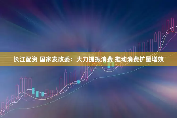 长江配资 国家发改委：大力提振消费 推动消费扩量增效