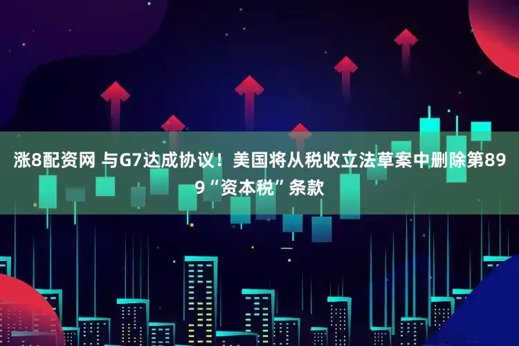 涨8配资网 与G7达成协议！美国将从税收立法草案中删除第899“资本税”条款