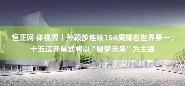 恒正网 体视界丨孙颖莎连续154周排名世界第一；十五运开幕式将以“圆梦未来”为主题