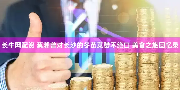长牛网配资 蔡澜曾对长沙的冬苋菜赞不绝口 美食之旅回忆录