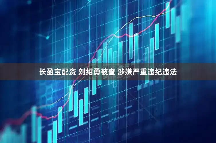 长盈宝配资 刘绍勇被查 涉嫌严重违纪违法