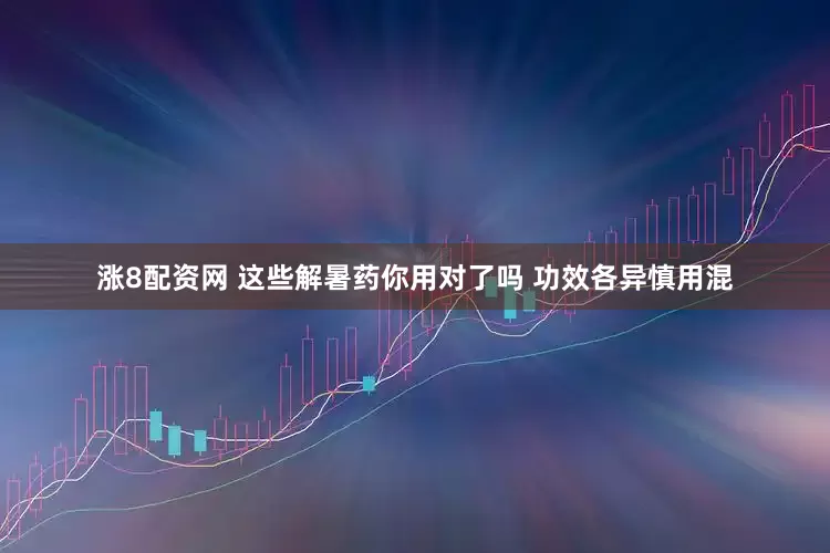 涨8配资网 这些解暑药你用对了吗 功效各异慎用混