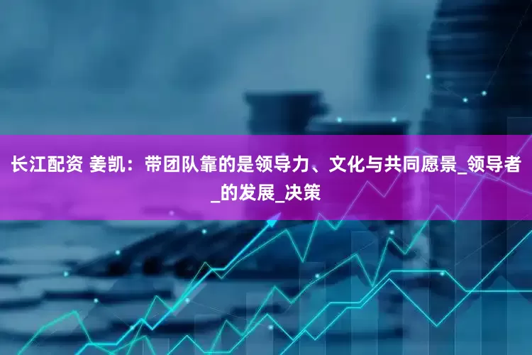 长江配资 姜凯：带团队靠的是领导力、文化与共同愿景_领导者_的发展_决策