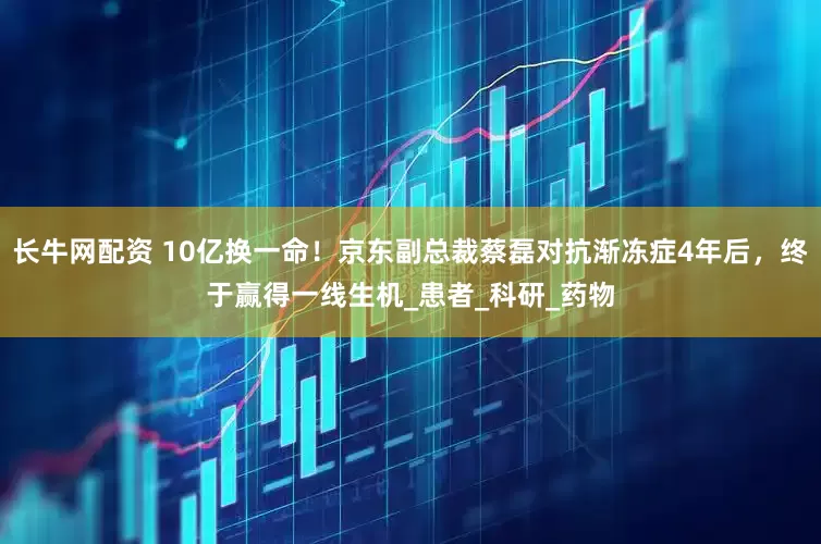 长牛网配资 10亿换一命！京东副总裁蔡磊对抗渐冻症4年后，终于赢得一线生机_患者_科研_药物