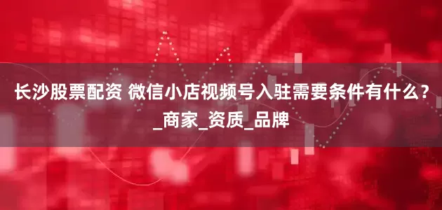 长沙股票配资 微信小店视频号入驻需要条件有什么？_商家_资质_品牌