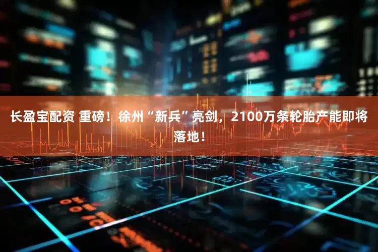 长盈宝配资 重磅！徐州“新兵”亮剑，2100万条轮胎产能即将落地！