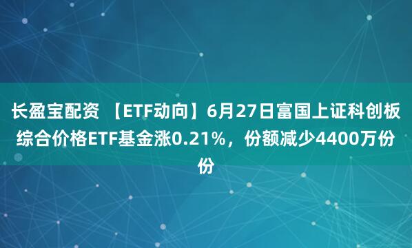 长盈宝配资 【ETF动向】6月27日富国上证科创板综合价格ETF基金涨0.21%，份额减少4400万份