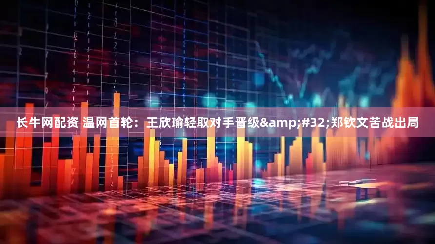 长牛网配资 温网首轮：王欣瑜轻取对手晋级 郑钦文苦战出局