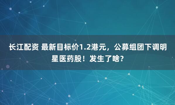 长江配资 最新目标价1.2港元，公募组团下调明星医药股！发生了啥？