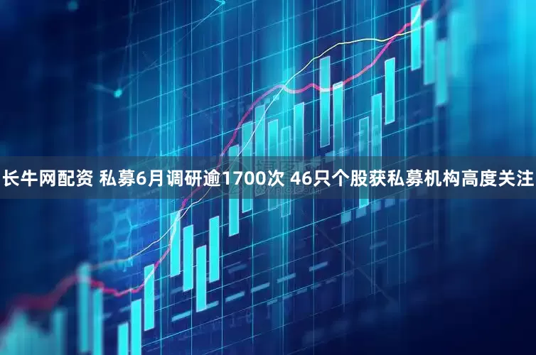 长牛网配资 私募6月调研逾1700次 46只个股获私募机构高度关注