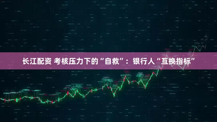 长江配资 考核压力下的“自救”：银行人“互换指标”