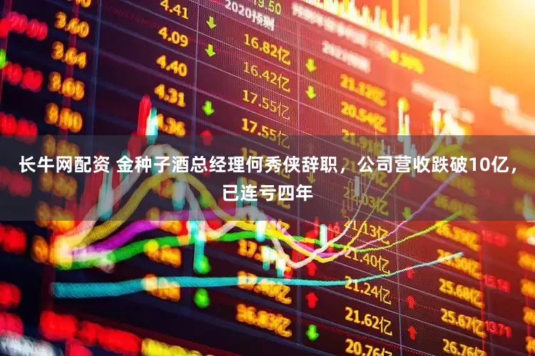长牛网配资 金种子酒总经理何秀侠辞职，公司营收跌破10亿，已连亏四年