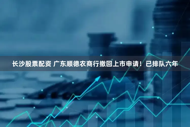 长沙股票配资 广东顺德农商行撤回上市申请！已排队六年