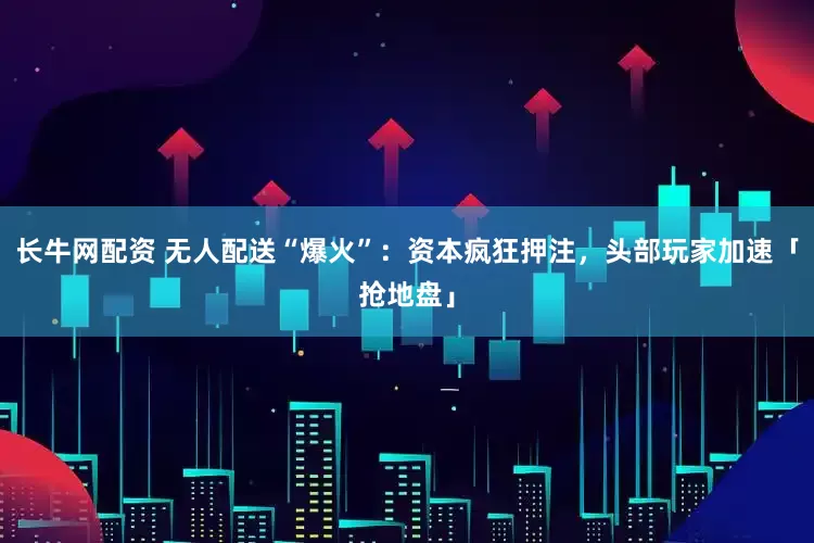 长牛网配资 无人配送“爆火”：资本疯狂押注，头部玩家加速「抢地盘」