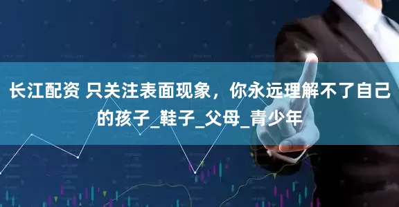 长江配资 只关注表面现象，你永远理解不了自己的孩子_鞋子_父母_青少年
