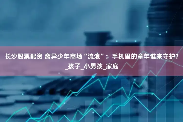 长沙股票配资 离异少年商场“流浪”：手机里的童年谁来守护？_孩子_小男孩_家庭