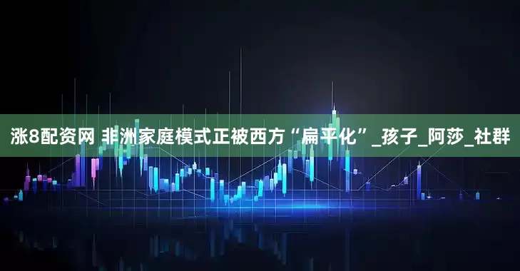 涨8配资网 非洲家庭模式正被西方“扁平化”_孩子_阿莎_社群