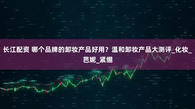 长江配资 哪个品牌的卸妆产品好用？温和卸妆产品大测评_化妆_芭妮_紧绷
