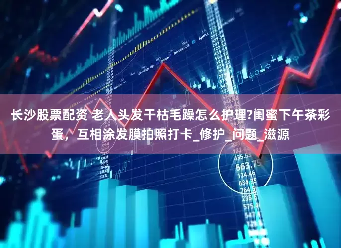 长沙股票配资 老人头发干枯毛躁怎么护理?闺蜜下午茶彩蛋，互相涂发膜拍照打卡_修护_问题_滋源