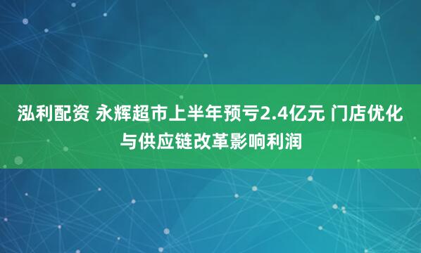 泓利配资 永辉超市上半年预亏2.4亿元 门店优化与供应链改革影响利润