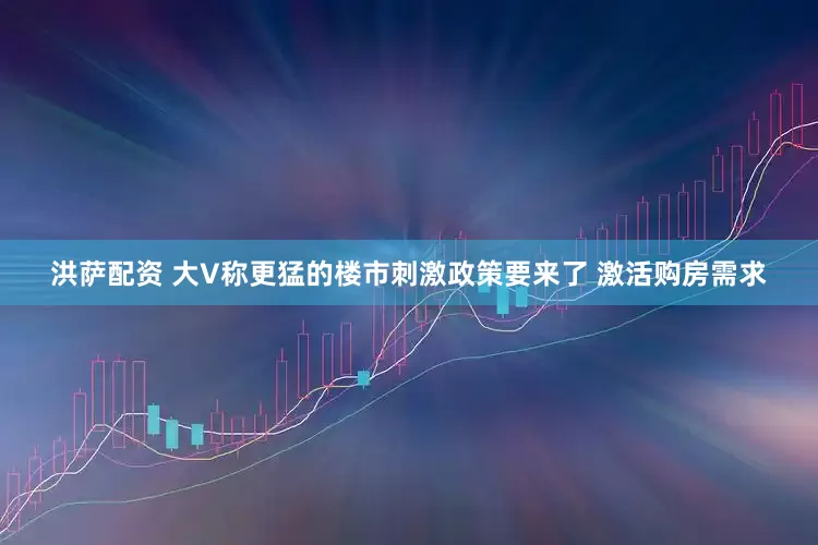 洪萨配资 大V称更猛的楼市刺激政策要来了 激活购房需求