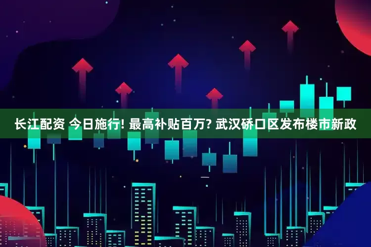 长江配资 今日施行! 最高补贴百万? 武汉硚口区发布楼市新政