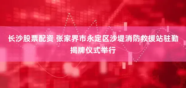 长沙股票配资 张家界市永定区沙堤消防救援站驻勤揭牌仪式举行