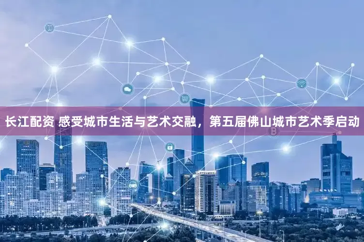 长江配资 感受城市生活与艺术交融，第五届佛山城市艺术季启动