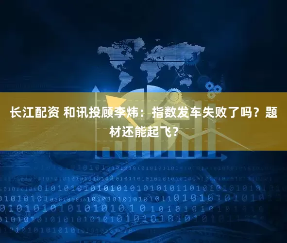 长江配资 和讯投顾李炜：指数发车失败了吗？题材还能起飞？