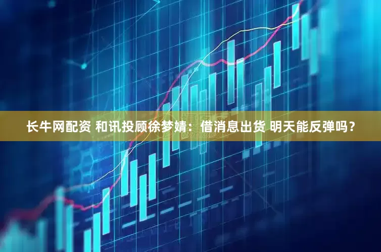 长牛网配资 和讯投顾徐梦婧：借消息出货 明天能反弹吗？