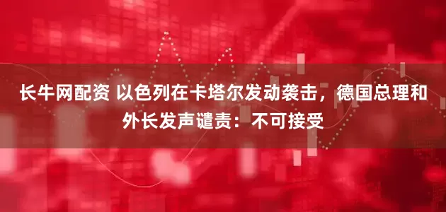 长牛网配资 以色列在卡塔尔发动袭击，德国总理和外长发声谴责：不可接受