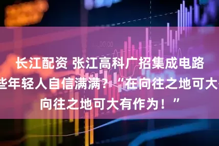 长江配资 张江高科广招集成电路英才，哪些年轻人自信满满？“在向往之地可大有作为！”