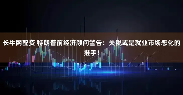 长牛网配资 特朗普前经济顾问警告：关税或是就业市场恶化的推手！