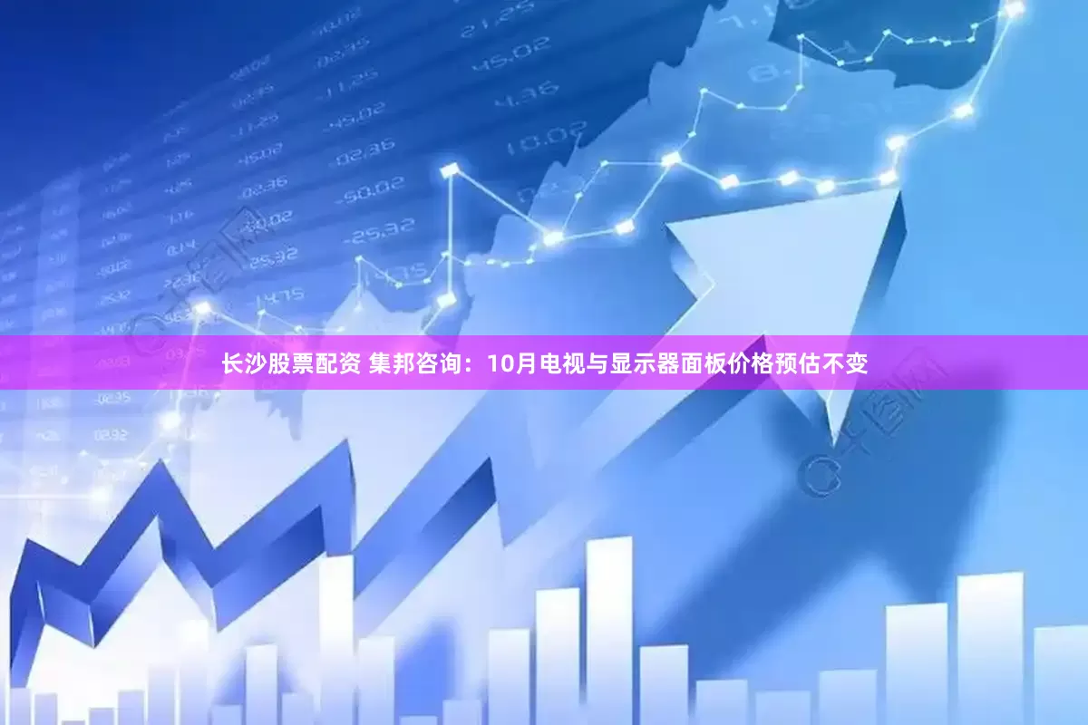 长沙股票配资 集邦咨询：10月电视与显示器面板价格预估不变