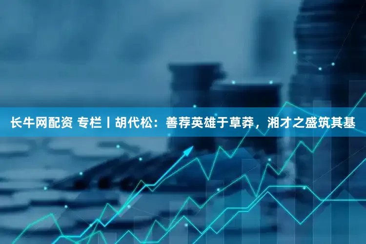 长牛网配资 专栏丨胡代松：善荐英雄于草莽，湘才之盛筑其基
