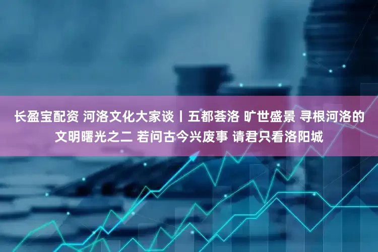 长盈宝配资 河洛文化大家谈丨五都荟洛 旷世盛景 寻根河洛的文明曙光之二 若问古今兴废事 请君只看洛阳城