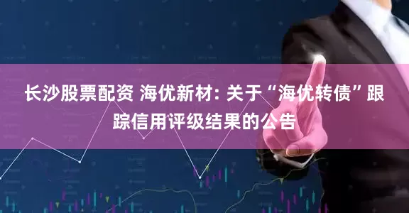 长沙股票配资 海优新材: 关于“海优转债”跟踪信用评级结果的公告