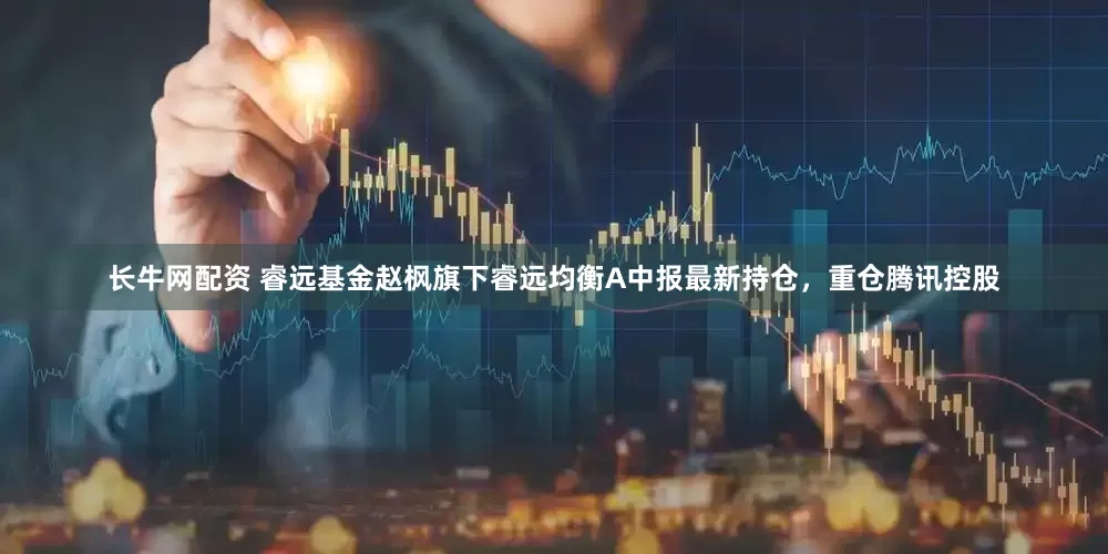 长牛网配资 睿远基金赵枫旗下睿远均衡A中报最新持仓，重仓腾讯控股