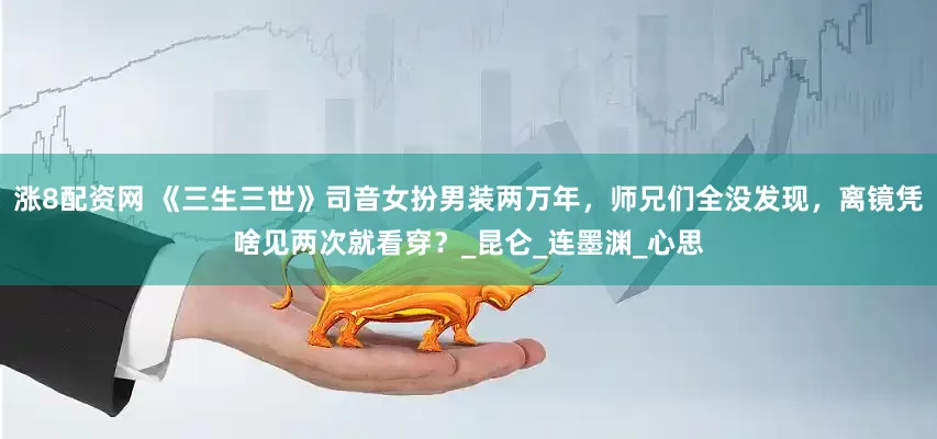 涨8配资网 《三生三世》司音女扮男装两万年，师兄们全没发现，离镜凭啥见两次就看穿？_昆仑_连墨渊_心思