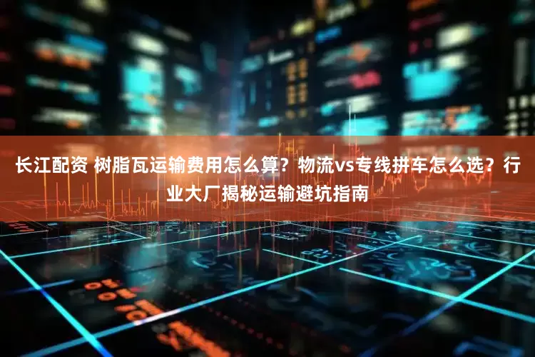长江配资 树脂瓦运输费用怎么算？物流vs专线拼车怎么选？行业大厂揭秘运输避坑指南
