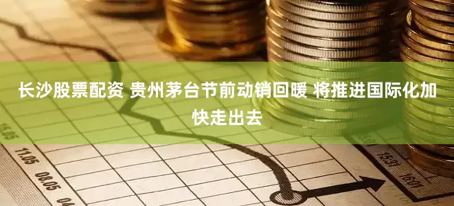 长沙股票配资 贵州茅台节前动销回暖 将推进国际化加快走出去