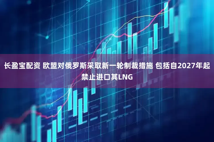 长盈宝配资 欧盟对俄罗斯采取新一轮制裁措施 包括自2027年起禁止进口其LNG