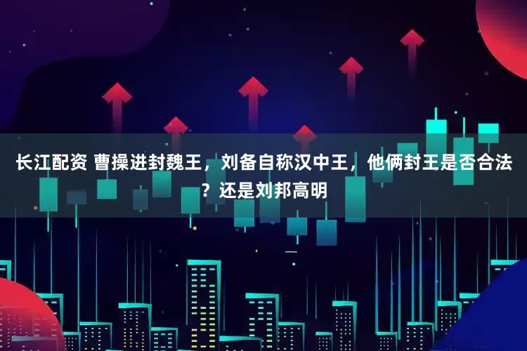 长江配资 曹操进封魏王，刘备自称汉中王，他俩封王是否合法？还是刘邦高明