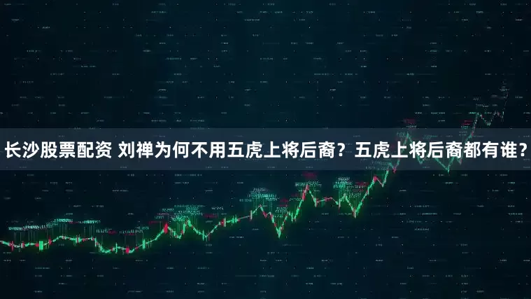 长沙股票配资 刘禅为何不用五虎上将后裔？五虎上将后裔都有谁？