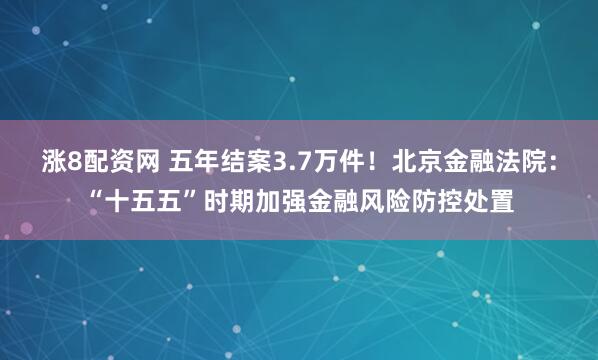涨8配资网 五年结案3.7万件！北京金融法院：“十五五”时期加强金融风险防控处置